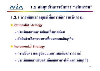 1.3 กลยุทธ์ในการจัดการ “นวัตกรรม”
1.3.1 การพัฒนากลยุทธ์เพือการจัดการนวัตกรรม
  Rationalist Strategy
   ประเมินสถานการณ์และสิ งแวดล้อม
   ตัดสิ นใจเลื อกแนวทางทีเหมาะสมกับธุรกิจ
 Incremental Strategy
   การปรับตัว และรูปแบบเหมาะสมกับสภาวการณ์
   ประเมินผลกระทบและเลื อกแนวทางให้เหมาะกับธุรกิจ
                                                    12
 