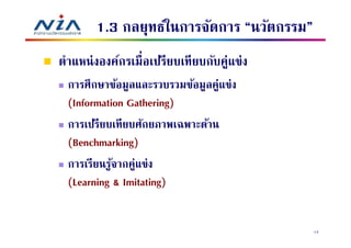 1.3 กลยุทธ์ในการจัดการ “นวัตกรรม”
ตําแหน่ งองค์กรเมือเปรียบเทียบกับคู่แข่ง
 การศึกษาข้อมูลและรวบรวมข้อมูลคู่แข่ง
 (Information Gathering)
 การเปรียบเทียบศักยภาพเฉพาะด้าน
 (Benchmarking)
 การเรียนรูจากคู่แข่ง
           ้
 (Learning & Imitating)


                                           14
 