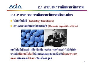 2.1 กระบวนการพัฒนานวัตกรรม
2.1.2 กระบวนการพัฒนานวัตกรรมในองค์กร
  วิถีเทคโนโลยี (Technology trajectories)
  ความสามารถเชิงพลวัตของบริษท (Dynamic capability of firm)
                                 ั




เทคโนโลยีเพียงอย่างเดียวไม่เพียงพอต่อการสร้างผลกําไรให้บริษท
                                                           ั
บางครังปรับเทคโนโลยีให้เหมาะสมและสอดคล้องกับโอกาสทางการ
ตลาด หรืออาจจะใช้เวลาเป็ นเครืองพิสูจน์
                                                               31
 