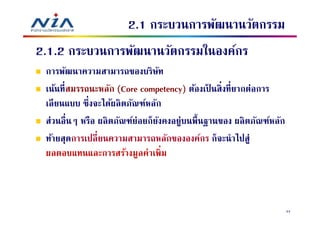 2.1 กระบวนการพัฒนานวัตกรรม
2.1.2 กระบวนการพัฒนานวัตกรรมในองค์กร
 การพัฒนาความสามารถของบริษท       ั
 เน้นทีสมรรถนะหลัก (Core competency) ต้องเป็ นสิงทียากต่อการ
 เลี ยนแบบ ซึงจะได้ผลิ ตภัณฑ์หลัก
 ส่วนอืนๆ หรือ ผลิ ตภัณฑ์ย่อยก็ยงคงอยู่บนพืนฐานของ ผลิ ตภัณฑ์หลัก
                                ั
 ท้ายสุดการเปลี ยนความสามารถหลักขององค์กร ก็จะนําไปสู่
 ผลตอบแทนและการสร้างมูลค่าเพิม



                                                                    34
 
