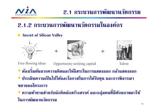 2.1 กระบวนการพัฒนานวัตกรรม
2.1.2 กระบวนการพัฒนานวัตกรรมในองค์กร
  Secret of Silicon Valley




  ต้องเริมต้นจากความคิดและให้อิสระในการแสดงออก กล้าแสดงออก
  ประเมินความเป็ นไปได้และโอกาสในการได้รบทุน และการพิจารณา
                                          ั
ขยายผลโครงการ
  ความท้าทายสําหรับนักคิดนักสร้างสรรค์ และกลุ่มคนทีมีศกยภาพมาใช้
                                                      ั
ในการพัฒนานวัตกรรม
                                                                   40
 