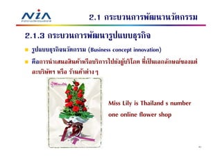 2.1 กระบวนการพัฒนานวัตกรรม
2.1.3 กระบวนการพัฒนารูปแบบธุรกิจ
 รูปแบบธุรกิจนวัตกรรม (Business concept innovation)
 คือการนําเสนอสิ นค้าหรือบริการไปยังผูบริโภค ทีเป็ นเอกลักษณ์ของแต่
                                      ้
 ละบริษทฯ หรือ ร้านค้าต่างๆ
       ั


                               Miss Lily is Thailand's number
                               one online flower shop


                                                                      41
 