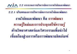 2.2 กระบวนการบริหารจัดการงานวิจยและพัฒนา
                                      ั
2.2.1 บริบทของการบริหารจัดการงานวิจยละพัฒนา
                                   ั
     งานวิจยและพัฒนา คือ การพัฒนา
            ั
    ความรูใหม่และการประยุกต์ใช้ความรู ้
          ้
  ด้านวิทยาศาสตร์และวิศวกรรมเพือนําไป
 เชือมโยงสู่วงการหรือการพัฒนาผลิตภัณฑ์

                                              46
 