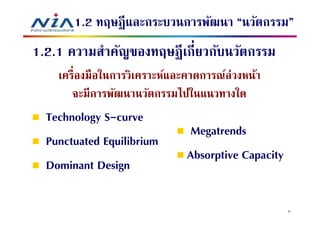 1.2 ทฤษฎี และกระบวนการพัฒนา “นวัตกรรม”
1.2.1 ความสําคัญของทฤษฎี เกียวกับนวัตกรรม
    เครืองมือในการวิเคราะห์และคาดการณ์ล่วงหน้า
       จะมีการพัฒนานวัตกรรมไปในแนวทางใด
  Technology S-curve
                              Megatrends
  Punctuated Equilibrium
                              Absorptive Capacity
  Dominant Design

                                                    5
 