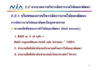 2.2 กระบวนการบริหารจัดการงานวิจยและพัฒนา
                                         ั
2.2.1 บริบทของการบริหารจัดการงานวิจยละพัฒนา
                                   ั
การจัดการงานวิจยและพัฒนาในอุตสาหกรรม
               ั
  ความเข้มข้นของการทําวิจยและพัฒนา (R&D intensity)
                         ั
  1. R&D as % of sale =
  R&D expenditure/total sale income * 100%
  2. จํานวนสิ ทธิบตรต่องบประมาณด้านการวิจยและพัฒนา
                  ั                       ั
  3. จํานวนสิ ทธิบตรต่อจํานวนนักวิทยาศาสตร์ วิศวกร
                    ั

                                                     50
 