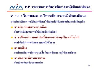 2.2 กระบวนการบริหารจัดการงานวิจยและพัฒนา
                                            ั
2.2.1 บริบทของการบริหารจัดการงานวิจยละพัฒนา
                                   ั
การบริหารจัดการงานวิจยและพัฒนา ให้สอดคล้องกับกลยุทธ์ในการดําเนิ นธุรกิจ
                     ั
   การประเมินสภาวะแวดล้อม
   ต้องประเมินสถานการณ์ให้สอดคล้องกับคู่แข่ง
   การเปรียบเทียบผลทีเกิดขึ นจากการลงทุนในเทคโนโลยี
   เทคโนโลยี เก่าจะสร้างผลตอบแทนได้นอยลง
                                    ้
   ความเสี ยง
   ควรมีการจัดการบริหารความเสียงในการจัดการ งานวิจยและพัฒนา
                                                  ั
   การวิเคราะห์ความสามารถ
   ต้องรูจุดแข็งจุดอ่อนขององค์กร
         ้
                                                                          58
 