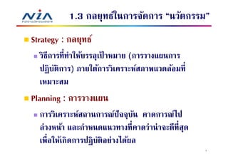 1.3 กลยุทธ์ในการจัดการ “นวัตกรรม”
Strategy : กลยุทธ์
  วิธีการทีทําให้บรรลุเปาหมาย (การวางแผนการ
                       ้
  ปฏิ บติการ) ภายใต้การวิเคราะห์สภาพแวดล้อมที
        ั
  เหมาะสม
Planning : การวางแผน
  การวิเคราะห์สถานการณ์ปัจจุบน คาดการณ์ไป
                                ั
  ล่วงหน้า และกําหนดแนวทางทีคาดว่าน่ าจะดีทีสุด
  เพือให้เกิดการปฏิ บติอย่างได้ผล
                     ั
                                                  7
 