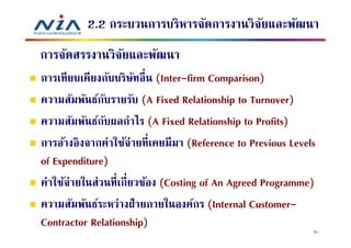 2.2 กระบวนการบริหารจัดการงานวิจยและพัฒนา
                                         ั
การจัดสรรงานวิจยและพัฒนา
               ั
การเทียบเคียงกับบริษทอืน (Inter-firm Comparison)
                      ั
ความสัมพันธ์กบรายรับ (A Fixed Relationship to Turnover)
               ั
ความสัมพันธ์กบผลกําไร (A Fixed Relationship to Profits)
                 ั
การอ้างอิงจากค่าใช้จ่ายทีเคยมีมา (Reference to Previous Levels
of Expenditure)
ค่าใช้จ่ายในส่วนทีเกียวข้อง (Costing of An Agreed Programme)
ความสัมพันธ์ระหว่างฝ่ ายภายในองค์กร (Internal Customer-
Contractor Relationship)                                     81
 