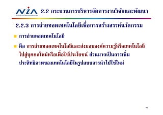 2.2 กระบวนการบริหารจัดการงานวิจยและพัฒนา
                                         ั
2.2.3 การถ่ายทอดเทคโนโลยี เพือการสร้างสรรค์นวัตกรรม
 การถ่ายทอดเทคโนโลยี
 คือ การถ่ายทอดเทคโนโลยี และส่งมอบองค์ความรูหรือเทคโนโลยี
                                               ้
 ไปสู่บคคลใหม่หรือเพือใช้ประโยชน์ ส่วนมากเป็ นการเพิม
       ุ
 ประสิ ทธิภาพของเทคโนโลยี ในรูปแบบการนําไปใช้ใหม่




                                                            94
 
