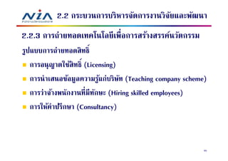 2.2 กระบวนการบริหารจัดการงานวิจยและพัฒนา
                                          ั
2.2.3 การถ่ายทอดเทคโนโลยี เพือการสร้างสรรค์นวัตกรรม
รูปแบบการถ่ายทอดสิ ทธิ
   การอนุญาตใช้สิทธิ (Licensing)
   การนําเสนอข้อมูลความรูแก่บริษท (Teaching company scheme)
                           ้     ั
   การว่าจ้างพนักงานทีมีทกษะ (Hiring skilled employees)
                         ั
   การให้คําปรึกษา (Consultancy)



                                                          95
 