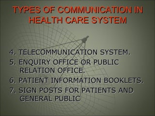 TYPES OF COMMUNICATION INTYPES OF COMMUNICATION IN
HEALTH CARE SYSTEMHEALTH CARE SYSTEM
4. TELECOMMUNICATION SYSTEM.4. TELECOMMUNICATION SYSTEM.
5. ENQUIRY OFFICE OR PUBLIC5. ENQUIRY OFFICE OR PUBLIC
RELATION OFFICE.RELATION OFFICE.
6. PATIENT INFORMATION BOOKLETS.6. PATIENT INFORMATION BOOKLETS.
7. SIGN POSTS FOR PATIENTS AND7. SIGN POSTS FOR PATIENTS AND
GENERAL PUBLICGENERAL PUBLIC
 