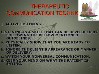 THERAPEUTICTHERAPEUTIC
COMMUNICATION TECHNIQUES.COMMUNICATION TECHNIQUES.
1.1. ACTIVE LISTENING.ACTIVE LISTENING.
LISTENING IS A SKILL THAT CAN BE DEVELOPED BYLISTENING IS A SKILL THAT CAN BE DEVELOPED BY
FOLLOWING THE BELLOW MENTIONEDFOLLOWING THE BELLOW MENTIONED
GUIDELINES:GUIDELINES:
a. PHYSICALLY SHOW THAT YOU ARE READY TOa. PHYSICALLY SHOW THAT YOU ARE READY TO
LISTEN.LISTEN.
b. IGNORE THE CLIENT’S APPEARANCE OR MANNERb. IGNORE THE CLIENT’S APPEARANCE OR MANNER
OF DELIVERY.OF DELIVERY.
c. WATCH YOUR NONVERBAL COMMUNICATION.c. WATCH YOUR NONVERBAL COMMUNICATION.
d. KEEP YOUR MIND ON WHAT THE PATIENT ISd. KEEP YOUR MIND ON WHAT THE PATIENT IS
SAYING.SAYING.
CONTINUEDCONTINUED
 