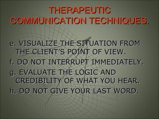 THERAPEUTICTHERAPEUTIC
COMMUNICATION TECHNIQUES.COMMUNICATION TECHNIQUES.
e. VISUALIZE THE SITUATION FROMe. VISUALIZE THE SITUATION FROM
THE CLIENT’S POINT OF VIEW.THE CLIENT’S POINT OF VIEW.
f. DO NOT INTERRUPT IMMEDIATELY.f. DO NOT INTERRUPT IMMEDIATELY.
g. EVALUATE THE LOGIC ANDg. EVALUATE THE LOGIC AND
CREDIBILITY OF WHAT YOU HEAR.CREDIBILITY OF WHAT YOU HEAR.
h. DO NOT GIVE YOUR LAST WORD.h. DO NOT GIVE YOUR LAST WORD.
 