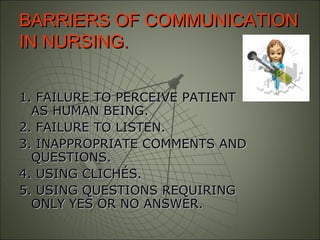 BARRIERS OF COMMUNICATIONBARRIERS OF COMMUNICATION
IN NURSING.IN NURSING.
1. FAILURE TO PERCEIVE PATIENT1. FAILURE TO PERCEIVE PATIENT
AS HUMAN BEING.AS HUMAN BEING.
2. FAILURE TO LISTEN.2. FAILURE TO LISTEN.
3. INAPPROPRIATE COMMENTS AND3. INAPPROPRIATE COMMENTS AND
QUESTIONS.QUESTIONS.
4. USING CLICHÉS.4. USING CLICHÉS.
5. USING QUESTIONS REQUIRING5. USING QUESTIONS REQUIRING
ONLY YES OR NO ANSWER.ONLY YES OR NO ANSWER.
 