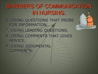 BARRIERS OF COMMUNICATIONBARRIERS OF COMMUNICATION
IN NURSING.IN NURSING.
6. USING QUESTIONS THAT PROBE6. USING QUESTIONS THAT PROBE
FOR INFORMATION.FOR INFORMATION.
7. USING LEADING QUESTIONS.7. USING LEADING QUESTIONS.
8. USING COMMENTS THAT GIVES8. USING COMMENTS THAT GIVES
ADVICE.ADVICE.
9. USING JUDGMENTAL9. USING JUDGMENTAL
COMMENTS.COMMENTS.
 