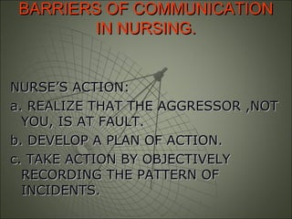 BARRIERS OF COMMUNICATIONBARRIERS OF COMMUNICATION
IN NURSING.IN NURSING.
NURSE’S ACTION:NURSE’S ACTION:
a. REALIZE THAT THE AGGRESSOR ,NOTa. REALIZE THAT THE AGGRESSOR ,NOT
YOU, IS AT FAULT.YOU, IS AT FAULT.
b. DEVELOP A PLAN OF ACTION.b. DEVELOP A PLAN OF ACTION.
c. TAKE ACTION BY OBJECTIVELYc. TAKE ACTION BY OBJECTIVELY
RECORDING THE PATTERN OFRECORDING THE PATTERN OF
INCIDENTS.INCIDENTS.
 