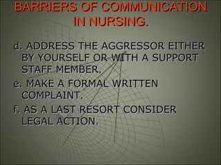 BARRIERS OF COMMUNICATIONBARRIERS OF COMMUNICATION
IN NURSING.IN NURSING.
d. ADDRESS THE AGGRESSOR EITHERd. ADDRESS THE AGGRESSOR EITHER
BY YOURSELF OR WITH A SUPPORTBY YOURSELF OR WITH A SUPPORT
STAFF MEMBER.STAFF MEMBER.
e. MAKE A FORMAL WRITTENe. MAKE A FORMAL WRITTEN
COMPLAINT.COMPLAINT.
f. AS A LAST RESORT CONSIDERf. AS A LAST RESORT CONSIDER
LEGAL ACTION.LEGAL ACTION.
 