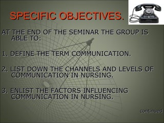 SPECIFIC OBJECTIVES.SPECIFIC OBJECTIVES.
AT THE END OF THE SEMINAR THE GROUP ISAT THE END OF THE SEMINAR THE GROUP IS
ABLE TO:ABLE TO:
1. DEFINE THE TERM COMMUNICATION.1. DEFINE THE TERM COMMUNICATION.
2. LIST DOWN THE CHANNELS AND LEVELS OF2. LIST DOWN THE CHANNELS AND LEVELS OF
COMMUNICATION IN NURSING.COMMUNICATION IN NURSING.
3. ENLIST THE FACTORS INFLUENCING3. ENLIST THE FACTORS INFLUENCING
COMMUNICATION IN NURSING.COMMUNICATION IN NURSING.
continuedcontinued
 