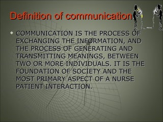 Definition of communicationDefinition of communication::
 COMMUNICATION IS THE PROCESS OFCOMMUNICATION IS THE PROCESS OF
EXCHANGING THE INFORMATION, ANDEXCHANGING THE INFORMATION, AND
THE PROCESS OF GENERATING ANDTHE PROCESS OF GENERATING AND
TRANSMITTING MEANINGS, BETWEENTRANSMITTING MEANINGS, BETWEEN
TWO OR MORE INDIVIDUALS. IT IS THETWO OR MORE INDIVIDUALS. IT IS THE
FOUNDATION OF SOCIETY AND THEFOUNDATION OF SOCIETY AND THE
MOST PRIMARY ASPECT OF A NURSEMOST PRIMARY ASPECT OF A NURSE
PATIENT INTERACTION.PATIENT INTERACTION.
 
