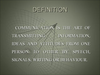 DEFINITIONDEFINITION
COMMUNICATION IS THE ART OFCOMMUNICATION IS THE ART OF
TRANSMITTING INFORMATION,TRANSMITTING INFORMATION,
IDEAS AND ATTITUDES FROM ONEIDEAS AND ATTITUDES FROM ONE
PERSON TO OTHER BY SPEECH,PERSON TO OTHER BY SPEECH,
SIGNALS, WRITING OR BEHAVIOUR.SIGNALS, WRITING OR BEHAVIOUR.
 