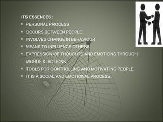 ITS ESSENCES :
 PERSONAL PROCESS
 OCCURS BETWEEN PEOPLE
 INVOLVES CHANGE IN BEHAVIOUR
 MEANS TO INFLUENCE OTHERS
 EXPRESSION OF THOUGHTS AND EMOTIONS THROUGH
WORDS & ACTIONS.
 TOOLS FOR CONTROLLING AND MOTIVATING PEOPLE.
 IT IS A SOCIAL AND EMOTIONAL PROCESS.
 