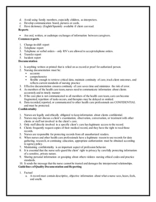 d. Avoid using family members, especially children, as interpreters.
e. Develop communication board, pictures or cards.
f. Have dictionary (English/Spanish) available if client can read.
Reports
 Are oral, written, or audiotape exchanges of information between caregivers.
Common reports
1. Change-in-shift report
2. Telephone report
3. Telephone or verbal orders – only RN’s are allowed to accept telephone orders.
4. Transfer report
5. Incident report
Documentation
1. Is anything written or printed that is relied on as record or proof for authorized person.
2. Nursing documentation must be:
 accurate
 comprehensive
 flexible enough to retrieve critical data, maintain continuity of care,track client outcomes, and
reflects current standards of nursing practice
3. Effective documentation ensures continuity of care saves time and minimizes the risk of error.
4. As members of the health care team,nurses need to communicate information about clients
accurately and in timely manner
5. If the care plan is not communicated to all members of the health care team,care can become
fragmented, repetition of tasks occurs, and therapies may be delayed or omitted.
6. Data recorded,reported, or communicated to other health care professionals are CONFIDENTIAL
and must be protected.
Confidentiality
1. Nurses are legally and ethically obligated to keep information about clients confidential.
2. Nurses may not discuss a client’s examination, observation, conversation, or treatment with other
clients or staff not involved in the client’s care.
3. Only staff directly involved in a specific client’s care has legitimate access to the record.
4. Clients frequently request copies of their medical record, and they have the right to read those
records.
5. Nurses are responsible for protecting records from all unauthorized readers.
6. When nurses and other health care professionals have a legitimate reason to use records for data
gathering, research,or continuing education, appropriate authorization must be obtained according
to agency policy.
7. Maintaining confidentiality is an important aspect of profession behavior.
8. It is essential that the nurse safe-guard the client’ right to privacy by carefully protecting information
of a sensitive, private nature.
9. Sharing personal information or gossiping about others violates nursing ethical codes and practice
standards.
10. It sends the message that the nurse cannot be trusted and damages the interpersonal relationships.
Guidelines ofQuality Documentation and Reporting
1. Factual
a. A record must contain descriptive, objective information about what a nurse sees,hears,feels,
and smells.
 