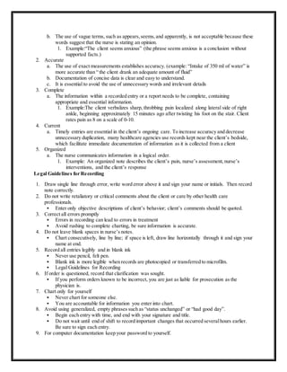 b. The use of vague terms, such as appears,seems,and apparently, is not acceptable because these
words suggest that the nurse is stating an opinion.
1. Example:“The client seems anxious” (the phrase seems anxious is a conclusion without
supported facts.)
2. Accurate
a. The use of exact measurements establishes accuracy. (example: “Intake of 350 ml of water” is
more accurate than “ the client drank an adequate amount of fluid”
b. Documentation of concise data is clear and easy to understand.
c. It is essential to avoid the use of unnecessary words and irrelevant details
3. Complete
a. The information within a recorded entry or a report needs to be complete, containing
appropriate and essential information.
1. Example:The client verbalizes sharp, throbbing pain localized along lateral side of right
ankle, beginning approximately 15 minutes ago after twisting his foot on the stair. Client
rates pain as 8 on a scale of 0-10.
4. Current
a. Timely entries are essential in the client’s ongoing care. To increase accuracy and decrease
unnecessary duplication, many healthcare agencies use records kept near the client’s bedside,
which facilitate immediate documentation of information as it is collected from a client
5. Organized
a. The nurse communicates information in a logical order.
1. Example: An organized note describes the client’s pain, nurse’s assessment, nurse’s
interventions, and the client’s response
Legal Guidelines for Recording
1. Draw single line through error, write word error above it and sign your name or initials. Then record
note correctly.
2. Do not write retaliatory or critical comments about the client or care by other health care
professionals.
 Enter only objective descriptions of client’s behavior; client’s comments should be quoted.
3. Correct all errors promptly
 Errors in recording can lead to errors in treatment
 Avoid rushing to complete charting, be sure information is accurate.
4. Do not leave blank spaces in nurse’s notes.
 Chart consecutively, line by line; if space is left, draw line horizontally through it and sign your
name at end.
5. Record all entries legibly and in blank ink
 Never use pencil, felt pen.
 Blank ink is more legible when records are photocopied or transferred to microfilm.
 Legal Guidelines for Recording
6. If order is questioned, record that clarification was sought.
 If you perform orders known to be incorrect, you are just as liable for prosecution as the
physician is.
7. Chart only for yourself
 Never chart for someone else.
 You are accountable for information you enter into chart.
8. Avoid using generalized, empty phrases such as “status unchanged” or “had good day”.
 Begin each entry with time, and end with your signature and title.
 Do not wait until end of shift to record important changes that occurred severalhours earlier.
Be sure to sign each entry.
9. For computer documentation keep your password to yourself.
 