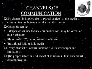. CHANNELS OF
COMMUNICATION
 By channel is implied the “physical bridge” or the media of
communication between sender and the receiver.
 Channels can be:
• Interpersonal (face to face communication) may be verbal or
non-verbal, or
• Mass media TV, radio, printed media etc.
• Traditional folk or folk media
 Every channel of communication has its advantages and
limitations.
 The proper selection and use of channels results in successful
communication.
 