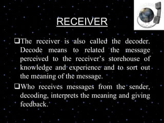 RECEIVER
The receiver is also called the decoder.
Decode means to related the message
perceived to the receiver’s storehouse of
knowledge and experience and to sort out
the meaning of the message.
Who receives messages from the sender,
decoding, interprets the meaning and giving
feedback.
 