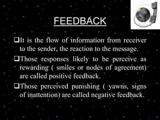 FEEDBACK
It is the flow of information from receiver
to the sender, the reaction to the message.
Those responses likely to be perceive as
rewarding ( smiles or nodes of agreement)
are called positive feedback.
Those perceived punishing ( yawns, signs
of inattention) are called negative feedback.
 