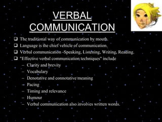 VERBAL
COMMUNICATION
 The traditional way of communication by mouth.
 Language is the chief vehicle of communication.
 Verbal communication -Speaking, Listening, Writing, Reading.
 "Effective verbal communication techniques" include
– Clarity and brevity
– Vocabulary
– Denotative and connotative meaning
– Pacing
– Timing and relevance
– Humour
– Verbal communication also involves written words.
 