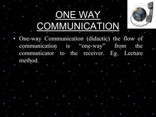 ONE WAY
COMMUNICATION
• One-way Communication (didactic) the flow of
communication is “one-way” from the
communicator to the receiver. Eg. Lecture
method.
 