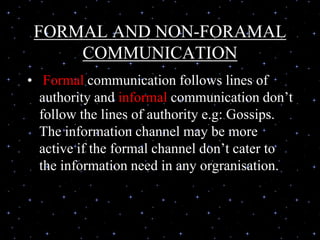 FORMAL AND NON-FORAMAL
COMMUNICATION
• Formal communication follows lines of
authority and informal communication don’t
follow the lines of authority e.g: Gossips.
The information channel may be more
active if the formal channel don’t cater to
the information need in any orgranisation.
 