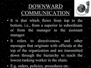 DOWNWARD
COMMUNICATION
• It is that which flows from top to the
bottom. i.e., from a superior to subordinate
or from the manager to the assistant
manager.
• It refers to directiveness, and other
messages that originate with officials at the
top of the organization and are transmitted
down through the hierarchy to reach the
lowest ranking worker in the chain.
• E.g. orders, policies, procedures etc.
 