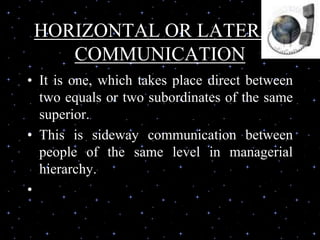 HORIZONTAL OR LATERAL
COMMUNICATION
• It is one, which takes place direct between
two equals or two subordinates of the same
superior.
• This is sideway communication between
people of the same level in managerial
hierarchy.
•
 