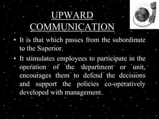UPWARD
COMMUNICATION
• It is that which passes from the subordinate
to the Superior.
• It stimulates employees to participate in the
operation of the department or unit,
encourages them to defend the decisions
and support the policies co-operatively
developed with management.
 