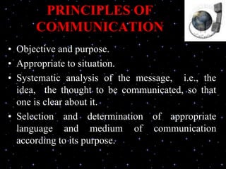 PRINCIPLES OF
COMMUNICATION
• Objective and purpose.
• Appropriate to situation.
• Systematic analysis of the message, i.e., the
idea, the thought to be communicated, so that
one is clear about it.
• Selection and determination of appropriate
language and medium of communication
according to its purpose.
 