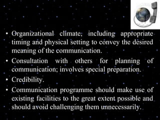 • Organizational climate, including appropriate
timing and physical setting to convey the desired
meaning of the communication.
• Consultation with others for planning of
communication; involves special preparation.
• Credibility.
• Communication programme should make use of
existing facilities to the great extent possible and
should avoid challenging them unnecessarily.
 