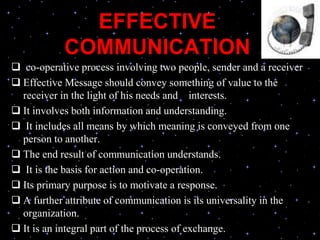EFFECTIVE
COMMUNICATION
 co-operative process involving two people, sender and a receiver
 Effective Message should convey something of value to the
receiver in the light of his needs and interests.
 It involves both information and understanding.
 It includes all means by which meaning is conveyed from one
person to another.
 The end result of communication understands.
 It is the basis for action and co-operation.
 Its primary purpose is to motivate a response.
 A further attribute of communication is its universality in the
organization.
 It is an integral part of the process of exchange.
 