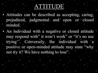 ATTITUDE
• Attitudes can be described as accepting, caring,
prejudiced, judgmental and open or closed
minded.
• An individual with a negative or closed attitude
may respond with” it won’t work” or “it’s no use
trying’’. Conversely, the individual with a
positive or open-minded attitude may state “why
not try it? We have nothing to lose”.
 