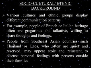 SOCIO-CULTURAL/ ETHNIC
BACKGROUND
• Various cultures and ethnic groups display
different communication patterns.
• For example, people of French or Italian heritage
often are gregarious and talkative, willing to
share thoughts and feelings.
• People from Southeast Asian countries such
Thailand or Laos, who often are quiet and
reserved, may appear stoic and reluctant to
discuss personal feelings with persons outside
their families
 