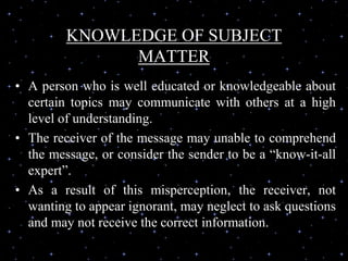 KNOWLEDGE OF SUBJECT
MATTER
• A person who is well educated or knowledgeable about
certain topics may communicate with others at a high
level of understanding.
• The receiver of the message may unable to comprehend
the message, or consider the sender to be a “know-it-all
expert”.
• As a result of this misperception, the receiver, not
wanting to appear ignorant, may neglect to ask questions
and may not receive the correct information.
 