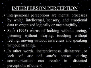 INTERPERSON PERCEPTION
• Interpersonal perceptions are mental processes
by which intellectual, sensory, and emotional
data re organized logically or meaningfully.
• Satir (1995) warns of looking without seeing,
listening without hearing, touching without
feeling, moving without awareness and speaking
without meaning.
• In other words, inattentiveness, disinterest, or
lack of use of one’s senses during
communication can result in distorted
perceptions of others.
 