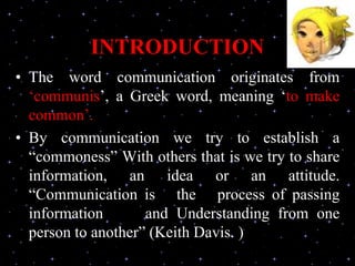 INTRODUCTION
• The word communication originates from
‘communis’, a Greek word, meaning ‘to make
common’.
• By communication we try to establish a
“commoness” With others that is we try to share
information, an idea or an attitude.
“Communication is the process of passing
information and Understanding from one
person to another” (Keith Davis. )
 