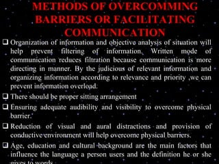 METHODS OF OVERCOMMING
BARRIERS OR FACILITATING
COMMUNICATION
 Organization of information and objective analysis of situation will
help prevent filtering of information. Written mode of
communication reduces filtration because communication is more
directing in manner. By the judicious of relevant information and
organizing information according to relevance and priority ,we can
prevent information overload.
 There should be proper sitting arrangement
 Ensuring adequate audibility and visibility to overcome physical
barrier.
 Reduction of visual and aural distractions and provision of
conductive environment will help overcome physical barriers.
 Age, education and cultural background are the main factors that
influence the language a person users and the definition he or she
 