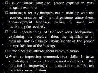 Use of simple language, proper explanation with
adequate examples.
Initiating a healthy interpersonal relationship with the
receiver, creation of a non-threatening atmosphere,
encouragement feedback, calling by name and
motivating the receiver.
Clear understanding of the receiver’s background,
explaining the receiver about the significance of
message and explanation about merits of the proper
comprehension of the message.
Have a positive attitude about communication.
Work at improving communication skills. It takes
knowledge and work. The increased awareness of the
potential for improving communication is the first step
to better communication.
 