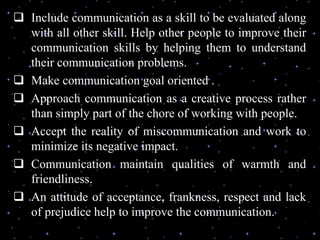  Include communication as a skill to be evaluated along
with all other skill. Help other people to improve their
communication skills by helping them to understand
their communication problems.
 Make communication goal oriented .
 Approach communication as a creative process rather
than simply part of the chore of working with people.
 Accept the reality of miscommunication and work to
minimize its negative impact.
 Communication maintain qualities of warmth and
friendliness.
 An attitude of acceptance, frankness, respect and lack
of prejudice help to improve the communication.
 