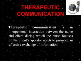 THERAPEUTIC
COMMUNICATION
Therapeutic communication is an
interpersonal interaction between the nurse
and client during which the nurse focuses
on the client’s specific needs to promote an
effective exchange of information.
 
