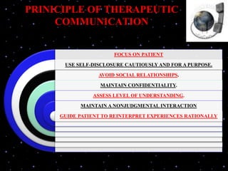 PRINICIPLE OF THERAPEUTIC
COMMUNICATION
FOCUS ON PATIENT
USE SELF-DISCLOSURE CAUTIOUSLY AND FOR A PURPOSE.
AVOID SOCIAL RELATIONSHIPS.
MAINTAIN CONFIDENTIALITY.
ASSESS LEVEL OF UNDERSTANDING.
MAINTAIN A NONJUDGMENTAL INTERACTION
GUIDE PATIENT TO REINTERPRET EXPERIENCES RATIONALLY
 