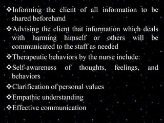Informing the client of all information to be
shared beforehand
Advising the client that information which deals
with harming himself or others will be
communicated to the staff as needed
Therapeutic behaviors by the nurse include:
Self-awareness of thoughts, feelings, and
behaviors
Clarification of personal values
Empathic understanding
Effective communication
 